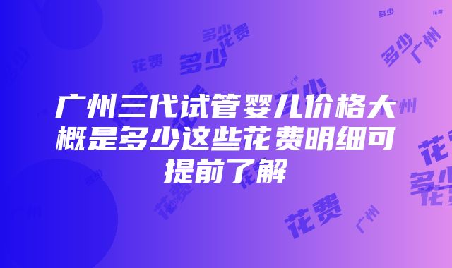 广州三代试管婴儿价格大概是多少这些花费明细可提前了解