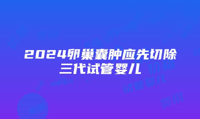 2024卵巢囊肿应先切除三代试管婴儿