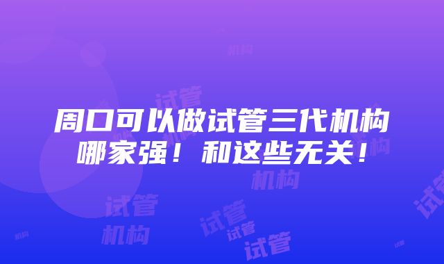 周口可以做试管三代机构哪家强！和这些无关！