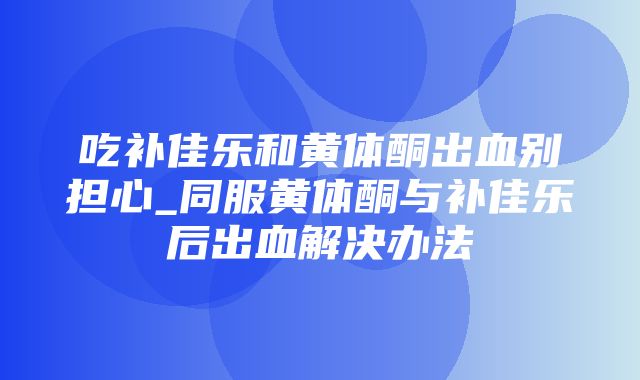 吃补佳乐和黄体酮出血别担心_同服黄体酮与补佳乐后出血解决办法