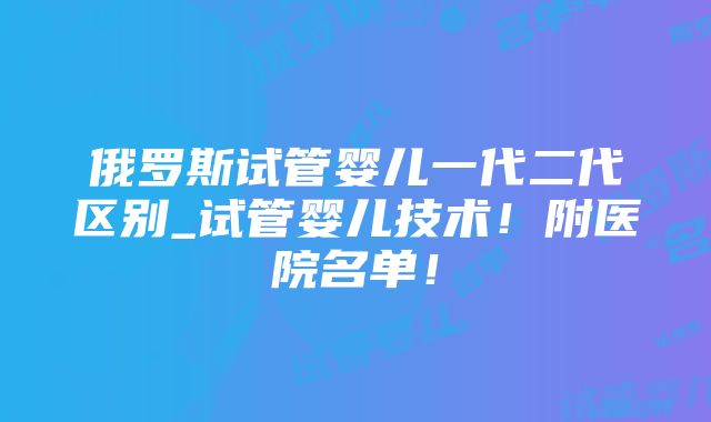 俄罗斯试管婴儿一代二代区别_试管婴儿技术！附医院名单！