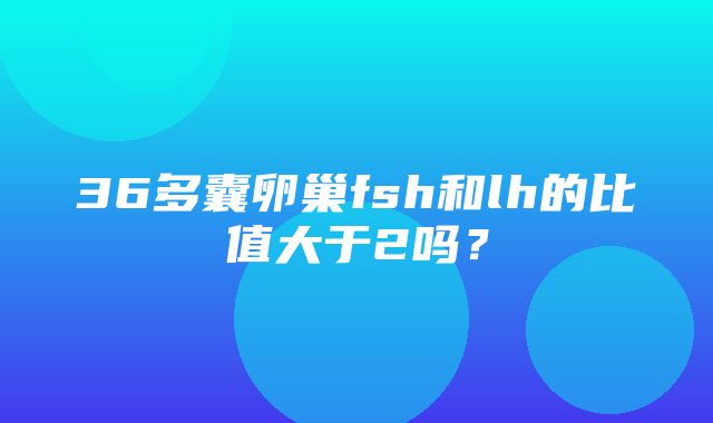 36多囊卵巢fsh和lh的比值大于2吗？