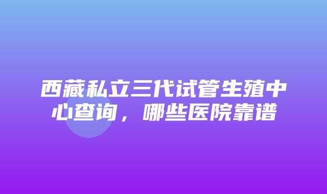 西藏私立三代试管生殖中心查询，哪些医院靠谱