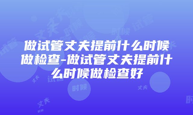 做试管丈夫提前什么时候做检查-做试管丈夫提前什么时候做检查好