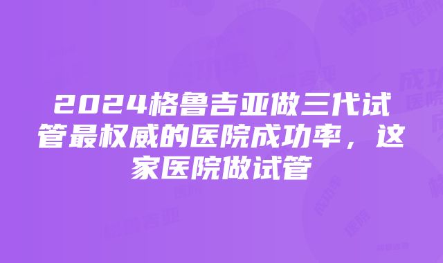 2024格鲁吉亚做三代试管最权威的医院成功率，这家医院做试管