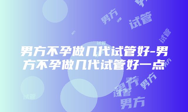 男方不孕做几代试管好-男方不孕做几代试管好一点