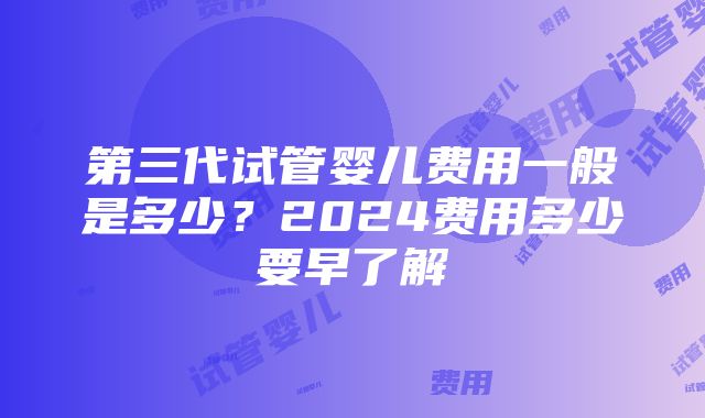 第三代试管婴儿费用一般是多少？2024费用多少要早了解