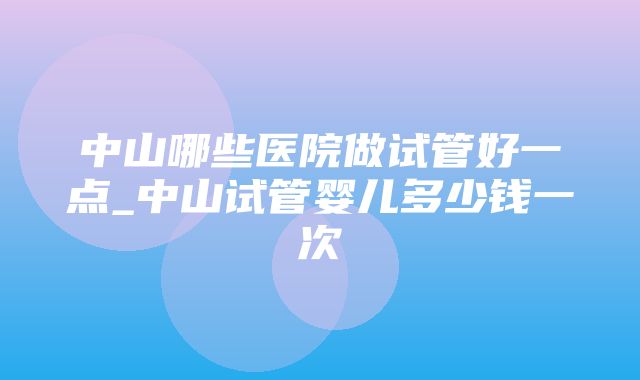 中山哪些医院做试管好一点_中山试管婴儿多少钱一次