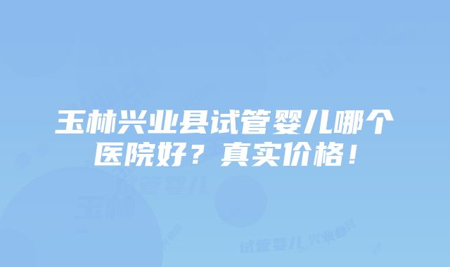 玉林兴业县试管婴儿哪个医院好？真实价格！