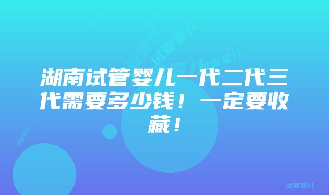 湖南试管婴儿一代二代三代需要多少钱！一定要收藏！