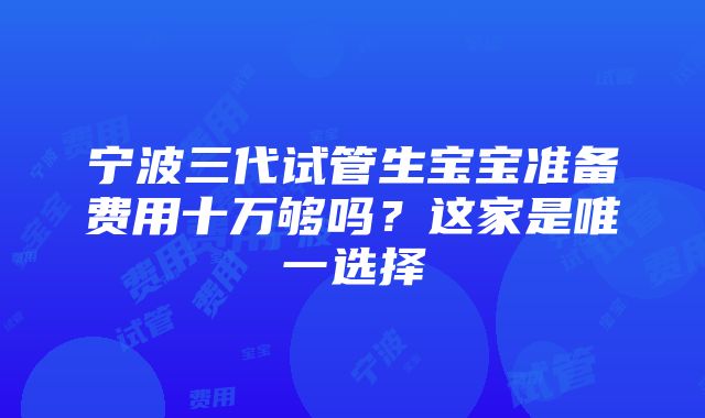 宁波三代试管生宝宝准备费用十万够吗？这家是唯一选择