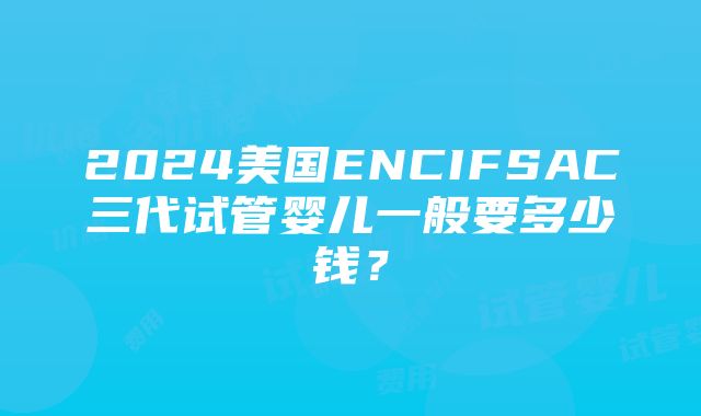 2024美国ENCIFSAC三代试管婴儿一般要多少钱？