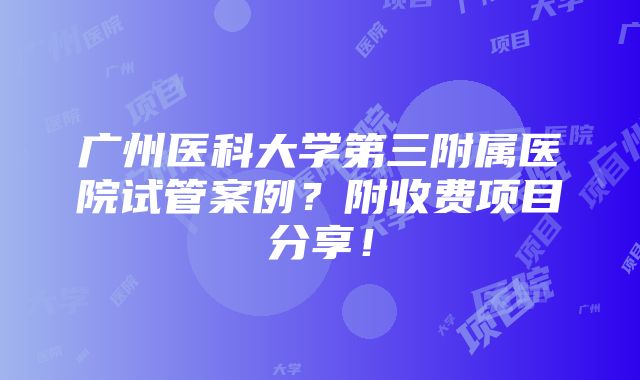 广州医科大学第三附属医院试管案例？附收费项目分享！