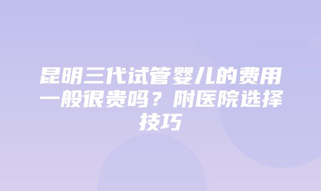 昆明三代试管婴儿的费用一般很贵吗？附医院选择技巧