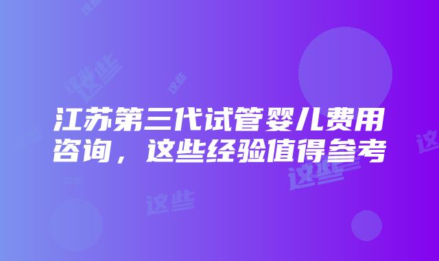 江苏第三代试管婴儿费用咨询，这些经验值得参考