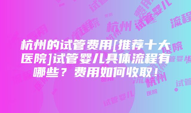 杭州的试管费用[推荐十大医院]试管婴儿具体流程有哪些？费用如何收取！