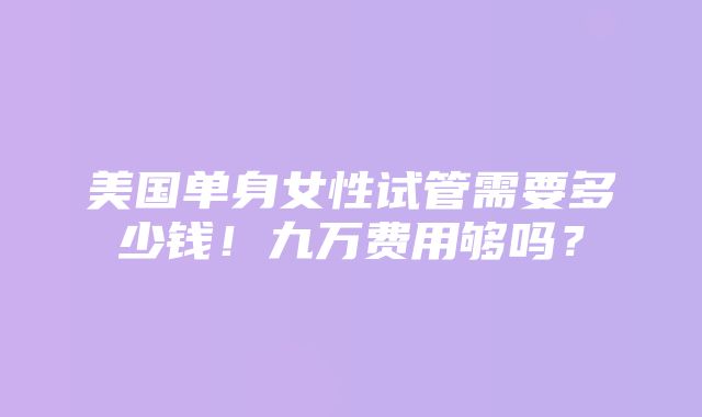 美国单身女性试管需要多少钱！九万费用够吗？