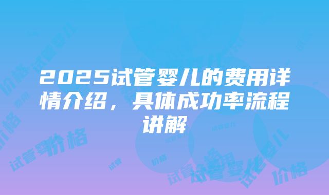 2025试管婴儿的费用详情介绍，具体成功率流程讲解