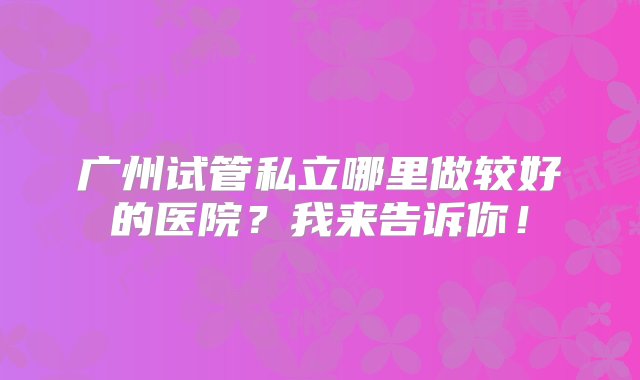 广州试管私立哪里做较好的医院？我来告诉你！