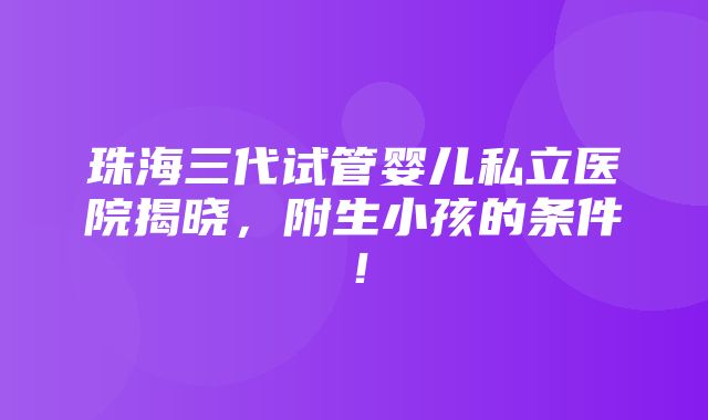 珠海三代试管婴儿私立医院揭晓，附生小孩的条件！