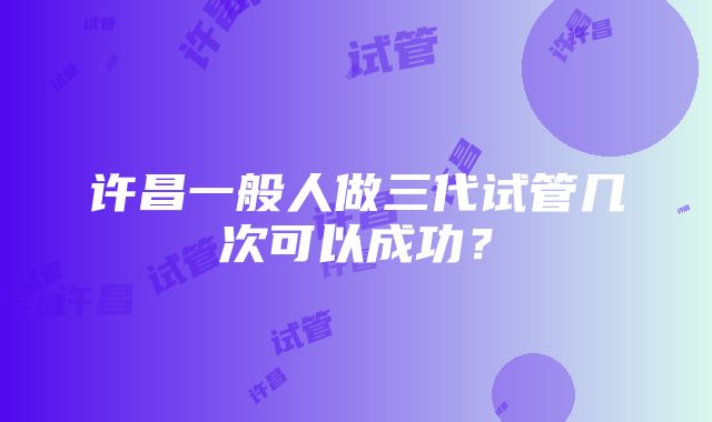 许昌一般人做三代试管几次可以成功？