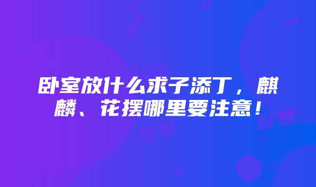 卧室放什么求子添丁，麒麟、花摆哪里要注意！