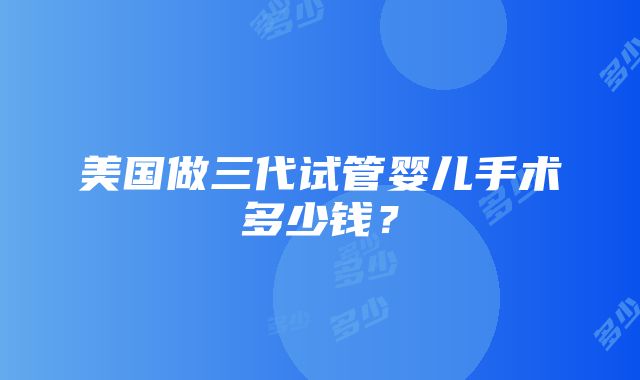 美国做三代试管婴儿手术多少钱？