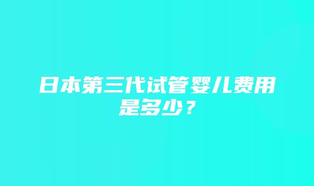 日本第三代试管婴儿费用是多少？