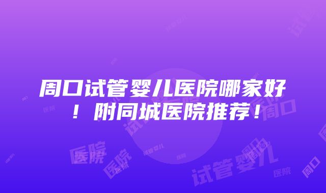 周口试管婴儿医院哪家好！附同城医院推荐！