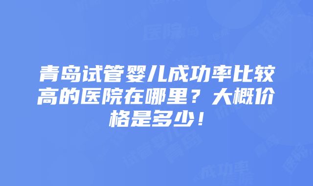 青岛试管婴儿成功率比较高的医院在哪里？大概价格是多少！