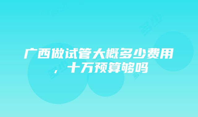 广西做试管大概多少费用，十万预算够吗