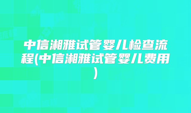 中信湘雅试管婴儿检查流程(中信湘雅试管婴儿费用)