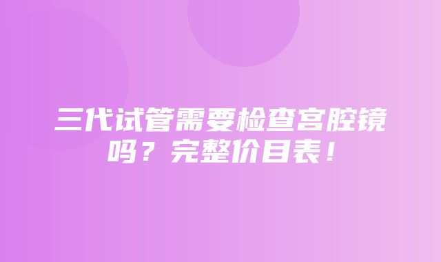 三代试管需要检查宫腔镜吗？完整价目表！