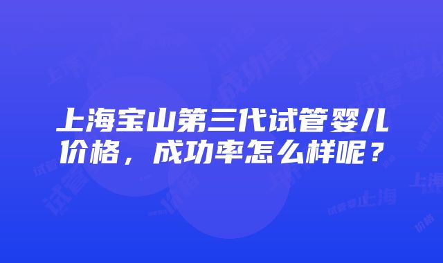 上海宝山第三代试管婴儿价格，成功率怎么样呢？