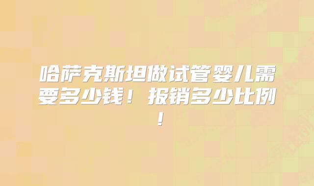 哈萨克斯坦做试管婴儿需要多少钱！报销多少比例！