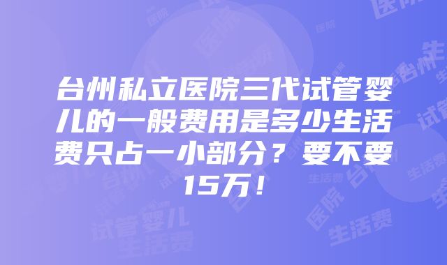 台州私立医院三代试管婴儿的一般费用是多少生活费只占一小部分？要不要15万！