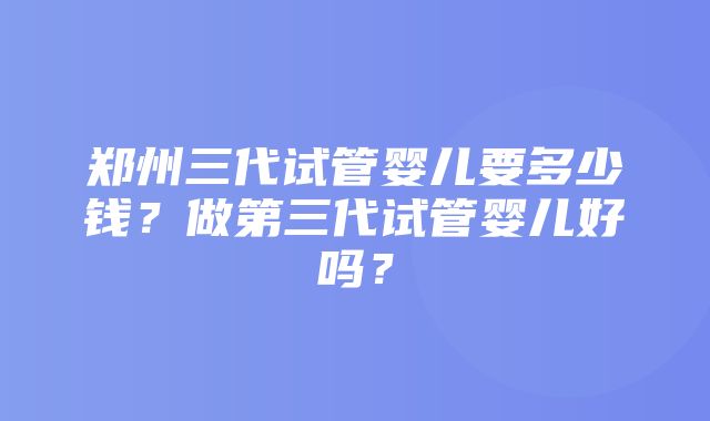 郑州三代试管婴儿要多少钱？做第三代试管婴儿好吗？