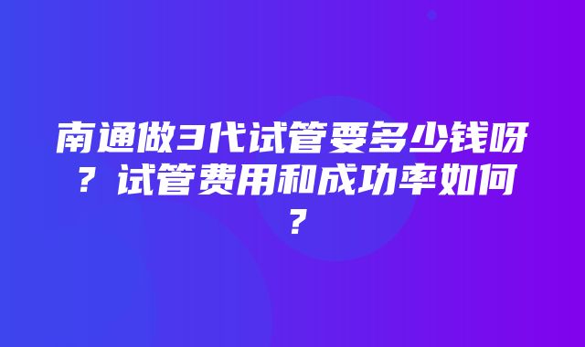 南通做3代试管要多少钱呀？试管费用和成功率如何？