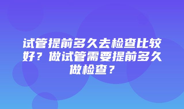 试管提前多久去检查比较好？做试管需要提前多久做检查？