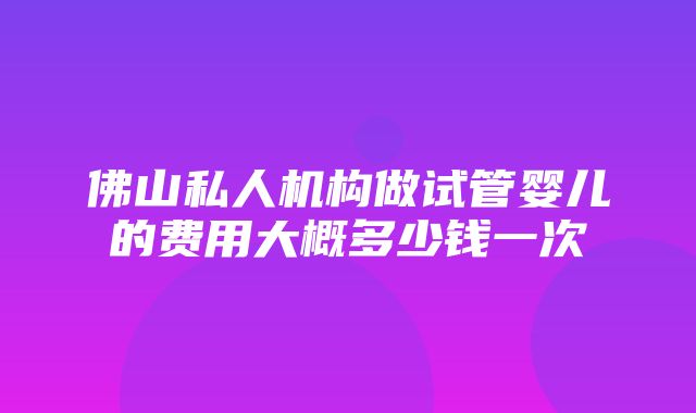 佛山私人机构做试管婴儿的费用大概多少钱一次