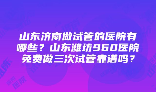 山东济南做试管的医院有哪些？山东潍坊960医院免费做三次试管靠谱吗？