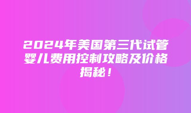 2024年美国第三代试管婴儿费用控制攻略及价格揭秘！