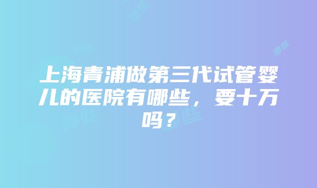 上海青浦做第三代试管婴儿的医院有哪些，要十万吗？