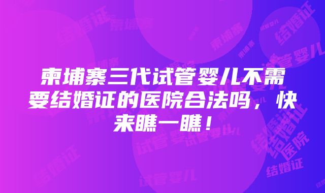 柬埔寨三代试管婴儿不需要结婚证的医院合法吗，快来瞧一瞧！