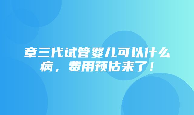 章三代试管婴儿可以什么病，费用预估来了！