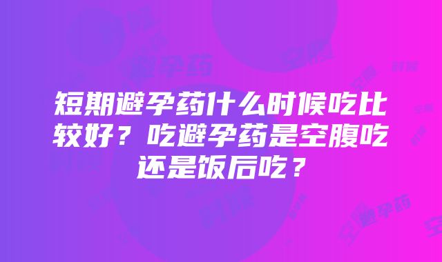 短期避孕药什么时候吃比较好？吃避孕药是空腹吃还是饭后吃？