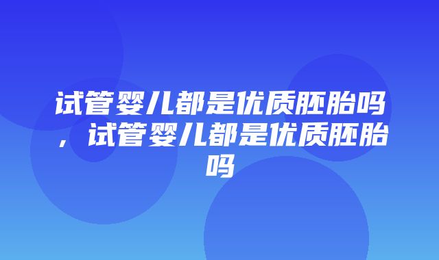 试管婴儿都是优质胚胎吗，试管婴儿都是优质胚胎吗