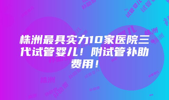 株洲最具实力10家医院三代试管婴儿！附试管补助费用！