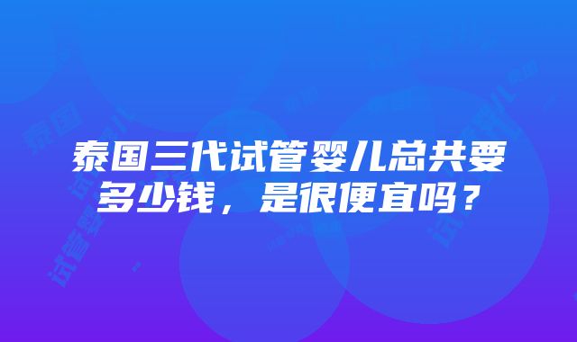 泰国三代试管婴儿总共要多少钱，是很便宜吗？