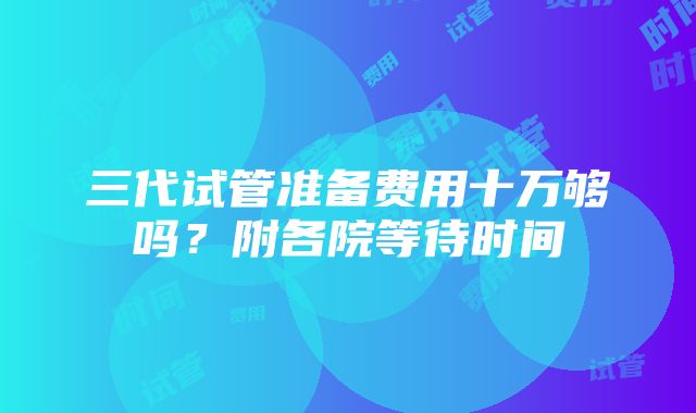 三代试管准备费用十万够吗？附各院等待时间